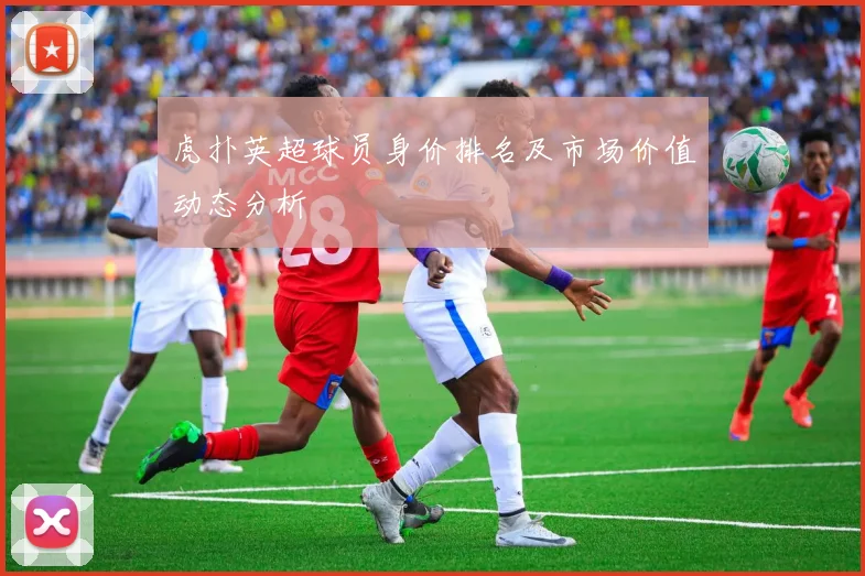 虎扑英超球员身价排名及市场价值动态分析