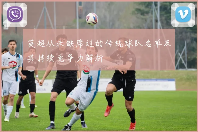 英超从未缺席过的传统球队名单及其持续竞争力解析