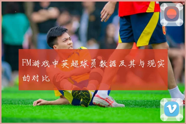 FM游戏中英超球员数据及其与现实的对比